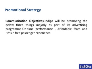 Promotional Strategy
Communication Objectives-Indigo will be promoting the
below three things majorly as part of its advertising
programme-On-time performance , Affordable fares and
Hassle free passenger experience.
 
