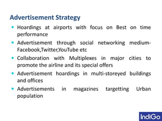 Advertisement Strategy
 Hoardings at airports with focus on Best on time
performance
 Advertisement through social networking medium-
Facebook,Twitter,YouTube etc
 Collaboration with Multiplexes in major cities to
promote the airline and its special offers
 Advertisement hoardings in multi-storeyed buildings
and offices
 Advertisements in magazines targetting Urban
population
 
