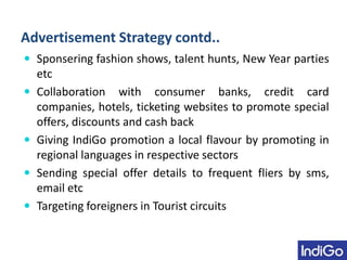 Advertisement Strategy contd..
 Sponsering fashion shows, talent hunts, New Year parties
etc
 Collaboration with consumer banks, credit card
companies, hotels, ticketing websites to promote special
offers, discounts and cash back
 Giving IndiGo promotion a local flavour by promoting in
regional languages in respective sectors
 Sending special offer details to frequent fliers by sms,
email etc
 Targeting foreigners in Tourist circuits
 