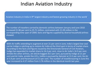 Indian Aviation Industry
Aviation industry in India in 9th largest industry and fastest growing industry in the world.
The number of travellers carried by domestic airlines between January and June 2010
increased 21.86 per cent to 25.71 million, contrasted with 21.09 million in the
corresponding time span of 2009, facts and figures supplied by diverse household airlines
showed.
With Air traffic extending to augment at over 21 per cent in June, India's largest low-cost
carrier Indigo is catching up to restore Air India at the third spot in terms of market share.
According to the facts and figures issued by the Directorate General of Civil Aviation,
Indigo has expanded its market share to 16.4 per cent, close to Air India's 16.9 per cent.
Amidst the other airlines, Jet-JetLite bagged 26.5 per cent, pursued by Indigo at 21 per
cent and Air India. amidst the LCCs, IndiGo is pursued by SpiceJet at 13.3 per cent, Go Air
at 5.8 per cent and Paramount at 0.3 per cent. The number of travellersoaring in June this
year increased to 4.57 million from 3.76 million in the identical month last year.
 