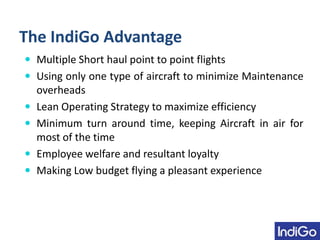 The IndiGo Advantage
 Multiple Short haul point to point flights
 Using only one type of aircraft to minimize Maintenance
overheads
 Lean Operating Strategy to maximize efficiency
 Minimum turn around time, keeping Aircraft in air for
most of the time
 Employee welfare and resultant loyalty
 Making Low budget flying a pleasant experience
 