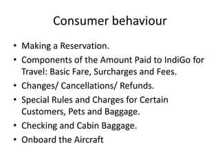 Consumer behaviour
• Making a Reservation.
• Components of the Amount Paid to IndiGo for
Travel: Basic Fare, Surcharges and Fees.
• Changes/ Cancellations/ Refunds.
• Special Rules and Charges for Certain
Customers, Pets and Baggage.
• Checking and Cabin Baggage.
• Onboard the Aircraft
 