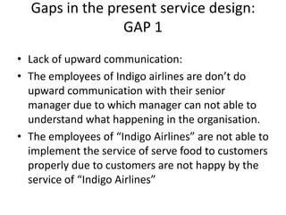 Gaps in the present service design:
GAP 1
• Lack of upward communication:
• The employees of Indigo airlines are don’t do
upward communication with their senior
manager due to which manager can not able to
understand what happening in the organisation.
• The employees of “Indigo Airlines” are not able to
implement the service of serve food to customers
properly due to customers are not happy by the
service of “Indigo Airlines”
 