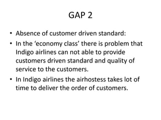 GAP 2
• Absence of customer driven standard:
• In the ‘economy class’ there is problem that
Indigo airlines can not able to provide
customers driven standard and quality of
service to the customers.
• In Indigo airlines the airhostess takes lot of
time to deliver the order of customers.
 