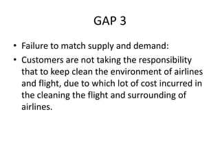 GAP 3
• Failure to match supply and demand:
• Customers are not taking the responsibility
that to keep clean the environment of airlines
and flight, due to which lot of cost incurred in
the cleaning the flight and surrounding of
airlines.
 