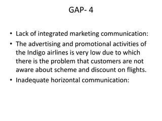 GAP- 4
• Lack of integrated marketing communication:
• The advertising and promotional activities of
the Indigo airlines is very low due to which
there is the problem that customers are not
aware about scheme and discount on flights.
• Inadequate horizontal communication:
 