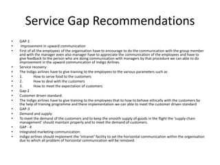 Service Gap Recommendations
• GAP-1
• Improvement in upward communication
• First of all the employees of the organisation have to encourage to do the communication with the group member
and with the manager even also manager have to appreciate the communication of the employees and have to
give feedback to the person who are doing communication with managers by that procedure we can able to do
improvement in the upward communication of Indigo Airlines
• Service recovery:
• The Indigo airlines have to give training to the employees to the various parameters such as
• 1. How to serve food to the customers
• 2. How to deal with the customers
• 3. How to meet the expectation of customers
• Gap-2
• Customer driven standard:
• The Indigo airlines have to give training to the employees that to how to behave ethically with the customers by
the help of training programme and there implementation we can able to meet the customer driven standard
• GAP-3
• Demand and supply:
• To meet the demand of the customers and to keep the smooth supply of goods in the flight the ‘supply chain
management’ should maintain properly and to meet the demand of customers.
• GAP - 4
• Integrated marketing communication:
• Indigo airlines should implement the ‘intranet’ facility to set the horizontal communication within the organisation
due to which all problem of horizontal communication will be removed.
 