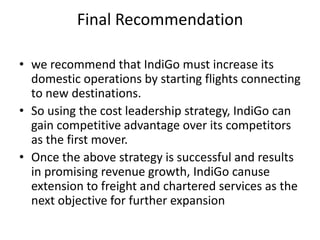 Final Recommendation
• we recommend that IndiGo must increase its
domestic operations by starting flights connecting
to new destinations.
• So using the cost leadership strategy, IndiGo can
gain competitive advantage over its competitors
as the first mover.
• Once the above strategy is successful and results
in promising revenue growth, IndiGo canuse
extension to freight and chartered services as the
next objective for further expansion
 