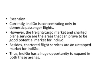 • Extension
• Currently, IndiGo is concentrating only in
domestic passenger flights.
• However, the freight/cargo market and charted
plane service are the areas that can prove to be
good potential market for IndiGo.
• Besides, chartered flight services are an untapped
market for IndiGo.
• Thus, IndiGo has a huge opportunity to expand in
both these arenas.
 