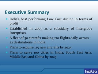 Executive Summary
 India’s best performing Low Cost Airline in terms of
profit
 Established in 2005 as a subsidary of Interglobe
Interprises
 A fleet of 30 aircrafts making 170 flights daily, across
22 destinations in India
 Plans to acquire 125 new aircrafts by 2025
 Plans to serve 100 cities in India, South East Asia,
Middle East and China by 2025
 