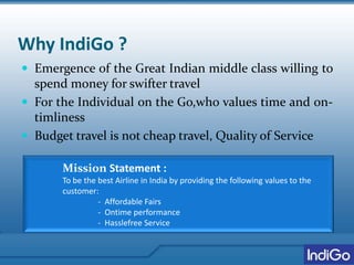 Why IndiGo ?
 Emergence of the Great Indian middle class willing to
spend money for swifter travel
 For the Individual on the Go,who values time and on-
timliness
 Budget travel is not cheap travel, Quality of Service
Mission Statement :
To be the best Airline in India by providing the following values to the
customer:
- Affordable Fairs
- Ontime performance
- Hasslefree Service
 
