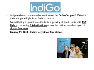 • Indigo Airlines commenced operations on the 04th of August 2006 with
their inaugural flight from Delhi to Imphal
• Consolidating its position as the fastest growing airline in India with 237
flights, connecting 25 destinations across the nation, in a short span of
almost five years.
• January 19, 2011– India's largest low fare airline.
.
 