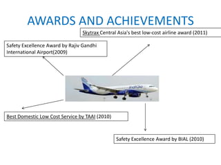 AWARDS AND ACHIEVEMENTS
Best Domestic Low Cost Service by TAAI (2010)
Safety Excellence Award by BIAL (2010)
Skytrax Central Asia's best low-cost airline award (2011)
Safety Excellence Award by Rajiv Gandhi
International Airport(2009)
 