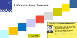 July 2016
IndiGo Airline: Strategy Presentation
Presentation by: Suddhwasattwa Mukherjee
 Worked for Ernst & Young LLP for 8 years as a
management consultant professional in the Advisory
Services (2008 – 2016)
 Working with ITC Infotech in the
Business Consulting Group (2016 onwards)
 Associated to Indian Institute of Foreign Trade
(IIFT) and IIM-Lucknow through various
programmes
 