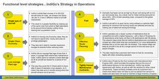 Case Study: IndiGo Airline
Functional level strategies…IndiGo’s Strategy in Operations
Single type of
Aircraft
 IndiGo’s whole fleet consists of A-320-232
aircraft while Air India, Jet Airways and Spice
Jet use 10, 9 and 3 different makes of aircraft
respectively.
 This result is in greater flexibility by making use
of the same crew from pilots to flight attendants
to the ground force thereby cutting hiring,
training and up gradation costs.
Single Class -
Economy
 IndiGo’s is having only Economy class; they do
not have to spend time, money and crew on
privilege passengers.
 They also don't need to maintain expensive
lounges at airports further reducing costs.
Low average
Fleet age
 IndiGo has an average fleet age of less than 4
years. A younger fleet means less maintenance
costs. IndiGo plans to maintain a lower fleet age
as all its aircraft are leased for a period of 5-6
years.
 This way they avoid the D-Check which is done
after 8 years of operation of an airplane. (A D-
check may take up to 2 months during which the
aircraft remains out of service.)
1
2
3
Fuel
 Domestic fuel taxes can be as high as 30 per cent along with an 8.2
per cent excise duty. As a result, fuel for Indian airlines accounts for
about 45% - 50% of total operating costs, compared to the global
average of 30%.
 IndiGo’s aircraft try to save fuel by using software to optimize flight
planning for minimum fuel burning routes and altitudes and also by
making use of latest fuel saving technology.
Effective
Route
Planning
 IndiGo operates over a lesser number of destinations than its
competitors but with a higher frequency - with a fleet of 78 planes for
36 destinations while Spice Jet flies to 46 destinations with 58 planes.
The network maps show that all IndiGo's destinations are connected to
at least two cities while most are connected to 3 or more destinations,
whereas this is not the case with Jet Airways. This means Indigo can
keep its aircraft in the air for a longer period of time and save up on
airport charges.
 This also means that customers don't have to look for connecting
flights with other competing operators.
4
5
 IndiGo has a Power by the Hour contract with International Aero
Engines (IAE), which provides the engines that put the onus of
performance delivery on the manufacturer. IndiGo has similar
agreements with Airbus, as well as with the vendors for other critical
components. These contracts probably come at a premium but it
means that IndiGo does not have to pull out planes from service for
repairs and also does not have to maintain a large inventory of spares.
Tightly framed
Maintenance
Contracts:
6
Analysis and Presentation by Suddhwasattwa Mukherjee
 