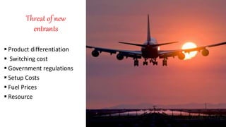 Threat of new
entrants
 Product differentiation
 Switching cost
 Government regulations
 Setup Costs
 Fuel Prices
 Resource
 