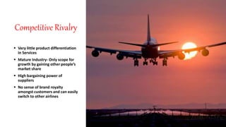 Competitive Rivalry
 Very little product differentiation
in Services
 Mature Industry- Only scope for
growth by gaining other people’s
market share
 High bargaining power of
suppliers
 No sense of brand royalty
amongst customers and can easily
switch to other airlines
 