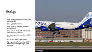 Strategy
 One type of airplane –brand-new
Airbus A320
 One type of fare-low
 One type of customer services-
professional
 One way to deal with delays and
cancellations-honesty
 Go local-connect with the middle
class
 Focus on core competencies
 Synergies in offering value added
services-Holiday packages/visa
services
 