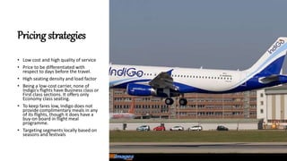 Pricing strategies
• Low cost and high quality of service
• Price to be differentiated with
respect to days before the travel.
• High seating density and load factor
• Being a low-cost carrier, none of
Indigo's flights have Business class or
First class sections. It offers only
Economy class seating.
• To keep fares low, Indigo does not
provide complimentary meals in any
of its flights, though it does have a
buy-on board in flight meal
programme.
• Targeting segments locally based on
seasons and festivals
 