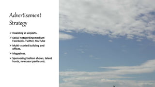 Advertisement
Strategy
 Hoarding at airports.
 Social networking medium-
Facebook, Twitter, YouTube
 Multi- storied building and
offices.
 Magazines.
 Sponsoring fashion shows, talent
hunts, new year parties etc.
 