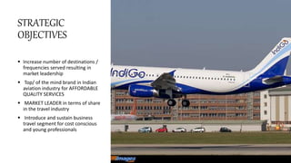 STRATEGIC
OBJECTIVES
 Increase number of destinations /
frequencies served resulting in
market leadership
 Top/ of the mind brand in Indian
aviation industry for AFFORDABLE
QUALITY SERVICES
 MARKET LEADER in terms of share
in the travel industry
 Introduce and sustain business
travel segment for cost conscious
and young professionals
 
