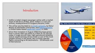 Introduction
• IndiGo is India’s largest passenger airline with a market
share of 38.5% as of May, 2016. IndiGo is a Low cost
airlines, headquartered at Gurgaon,Haryana, India.
• The airline was founded as a private company, by Rahul
Bhatia of InterGlobe Enterprises; and Rakesh Gangwal,
a United States-based expatriate Indian; in 2006.
• Since thier inception in August 2006,they have grown
from a carrier with one plane to a fleet of 131 aircraft
today. A single aircraft type, high operational reliability
and an award winning service make us one of the most
reliable airlines in the world. We currently operate
flights connecting to 46 destinations – 39 domestic and
6 international.
 