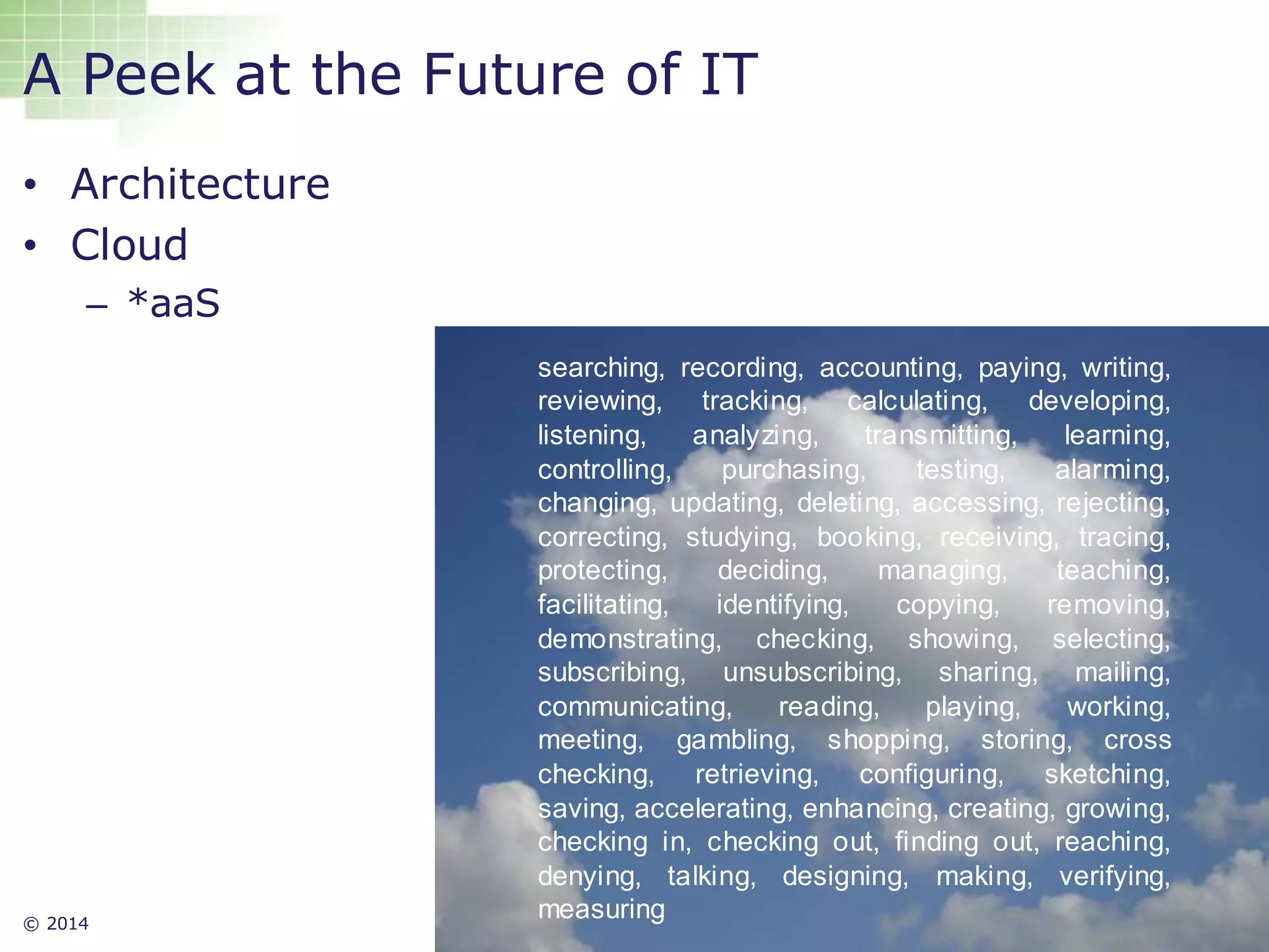 © 2014 16
A Peek at the Future of IT
• Architecture
• Cloud
– *aaS
searching, recording, accounting, paying, writing,
reviewing, tracking, calculating, developing,
listening, analyzing, transmitting, learning,
controlling, purchasing, testing, alarming,
changing, updating, deleting, accessing, rejecting,
correcting, studying, booking, receiving, tracing,
protecting, deciding, managing, teaching,
facilitating, identifying, copying, removing,
demonstrating, checking, showing, selecting,
subscribing, unsubscribing, sharing, mailing,
communicating, reading, playing, working,
meeting, gambling, shopping, storing, cross
checking, retrieving, configuring, sketching,
saving, accelerating, enhancing, creating, growing,
checking in, checking out, finding out, reaching,
denying, talking, designing, making, verifying,
measuring
 
