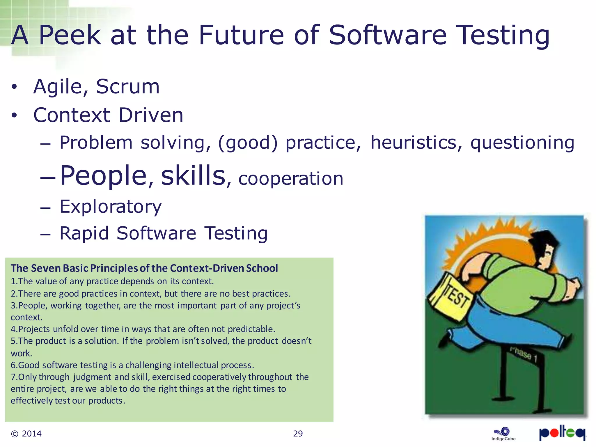 © 2014 29
A Peek at the Future of Software Testing
• Agile, Scrum
• Context Driven
– Problem solving, (good) practice, heuristics, questioning
–People, skills, cooperation
– Exploratory
– Rapid Software Testing
The SevenBasic Principlesof the Context-DrivenSchool
1.The value of any practice depends on its context.
2.There are good practices in context, but there are no best practices.
3.People, working together, are the most important part of any project’s
context.
4.Projects unfold over time in ways that are often not predictable.
5.The product is a solution. If the problem isn’t solved, the product doesn’t
work.
6.Good software testing is a challenging intellectual process.
7.Only through judgment and skill, exercised cooperatively throughout the
entire project, are we able to do the right things at the right times to
effectively test our products.
 