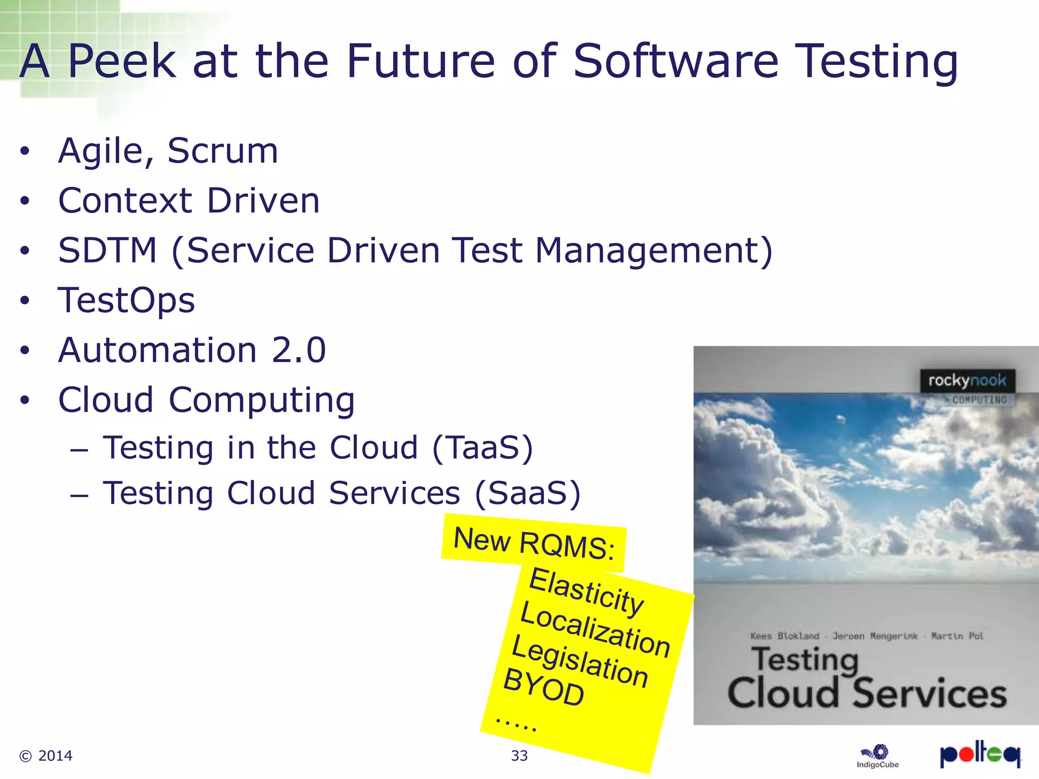 © 2014 33
A Peek at the Future of Software Testing
• Agile, Scrum
• Context Driven
• SDTM (Service Driven Test Management)
• TestOps
• Automation 2.0
• Cloud Computing
– Testing in the Cloud (TaaS)
– Testing Cloud Services (SaaS)
 