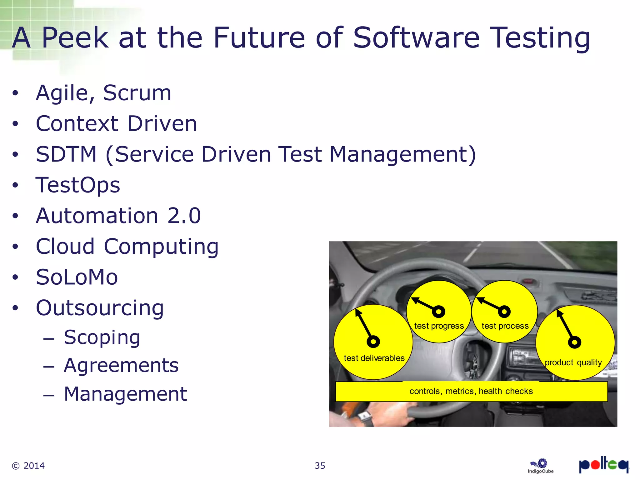 © 2014 35
A Peek at the Future of Software Testing
• Agile, Scrum
• Context Driven
• SDTM (Service Driven Test Management)
• TestOps
• Automation 2.0
• Cloud Computing
• SoLoMo
• Outsourcing
– Scoping
– Agreements
– Management controls, metrics, health checks
test deliverables
test progress test process
product quality
 