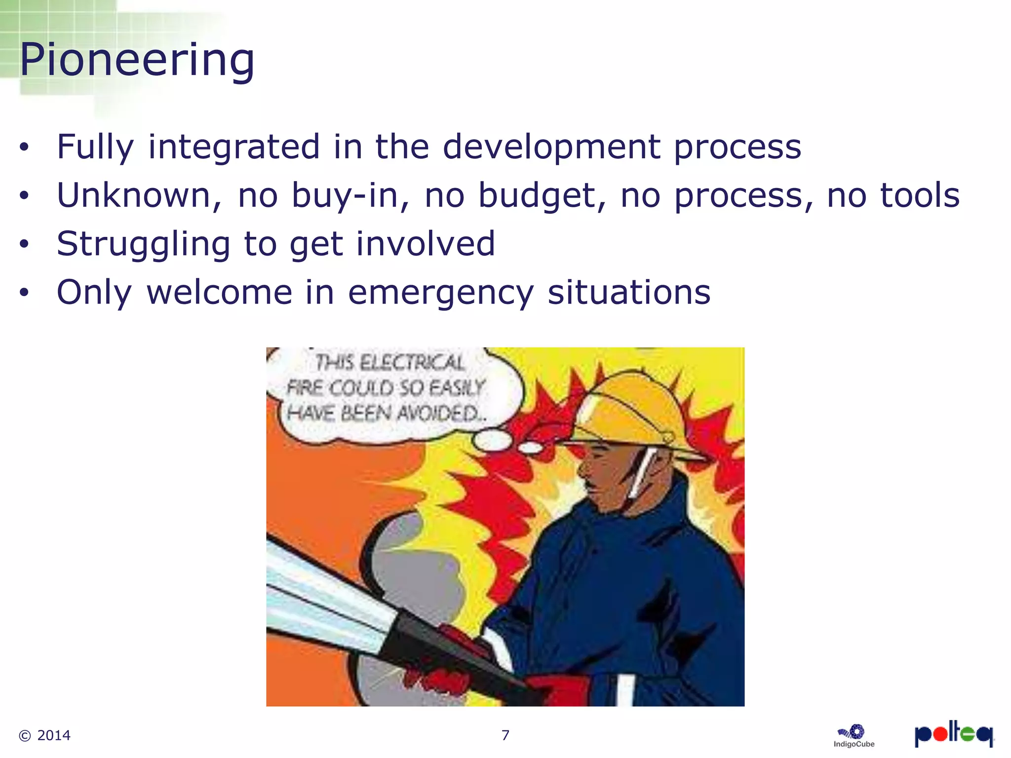 © 2014 7
Pioneering
• Fully integrated in the development process
• Unknown, no buy-in, no budget, no process, no tools
• Struggling to get involved
• Only welcome in emergency situations
 