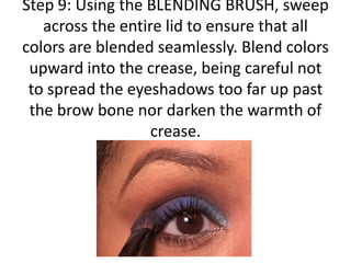 Step 9: Using the BLENDING BRUSH, sweep
across the entire lid to ensure that all
colors are blended seamlessly. Blend colors
upward into the crease, being careful not
to spread the eyeshadows too far up past
the brow bone nor darken the warmth of
crease.
 