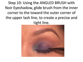 Step 10: Using the ANGLED BRUSH with
Noir Eyeshadow, glide brush from the inner
corner to the toward the outer corner of
the upper lash line, to create a precise and
tight line.
 
