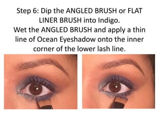 Step 6: Dip the ANGLED BRUSH or FLAT
LINER BRUSH into Indigo.
Wet the ANGLED BRUSH and apply a thin
line of Ocean Eyeshadow onto the inner
corner of the lower lash line.
 