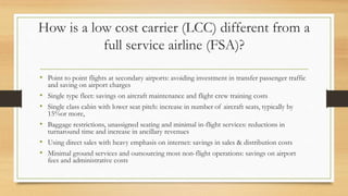 How is a low cost carrier (LCC) different from a
full service airline (FSA)?
• Point to point flights at secondary airports: avoiding investment in transfer passenger traffic
and saving on airport charges
• Single type fleet: savings on aircraft maintenance and flight crew training costs
• Single class cabin with lower seat pitch: increase in number of aircraft seats, typically by
15%or more,
• Baggage restrictions, unassigned seating and minimal in-flight services: reductions in
turnaround time and increase in ancillary revenues
• Using direct sales with heavy emphasis on internet: savings in sales & distribution costs
• Minimal ground services and outsourcing most non-flight operations: savings on airport
fees and administrative costs
 
