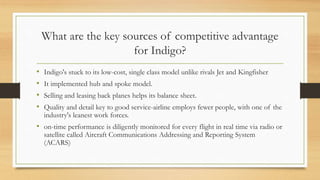 What are the key sources of competitive advantage
for Indigo?
• Indigo's stuck to its low-cost, single class model unlike rivals Jet and Kingfisher
• It implemented hub and spoke model.
• Selling and leasing back planes helps its balance sheet.
• Quality and detail key to good service-airline employs fewer people, with one of the
industry's leanest work forces.
• on-time performance is diligently monitored for every flight in real time via radio or
satellite called Aircraft Communications Addressing and Reporting System
(ACARS)
 