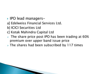  IPO lead managers-
a] Edelweiss Financial Services Ltd.
b] ICICI Securities Ltd
c] Kotak Mahindra Capital Ltd
 The share price post IPO has been trading at 60%
premium over upper band issue price
 The shares had been subscribed by 117 times
 