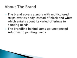  The brand covers a zebra with multicolored
strips over its body instead of black and white
which entails about its varied offerings to
painting needs
 The brandline behind sums up unexpected
solutions to painting needs
 