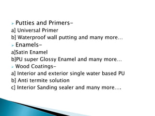  Putties and Primers-
a] Universal Primer
b] Waterproof wall putting and many more…
 Enamels-
a]Satin Enamel
b]PU super Glossy Enamel and many more…
 Wood Coatings-
a] Interior and exterior single water based PU
b] Anti termite solution
c] Interior Sanding sealer and many more….
 