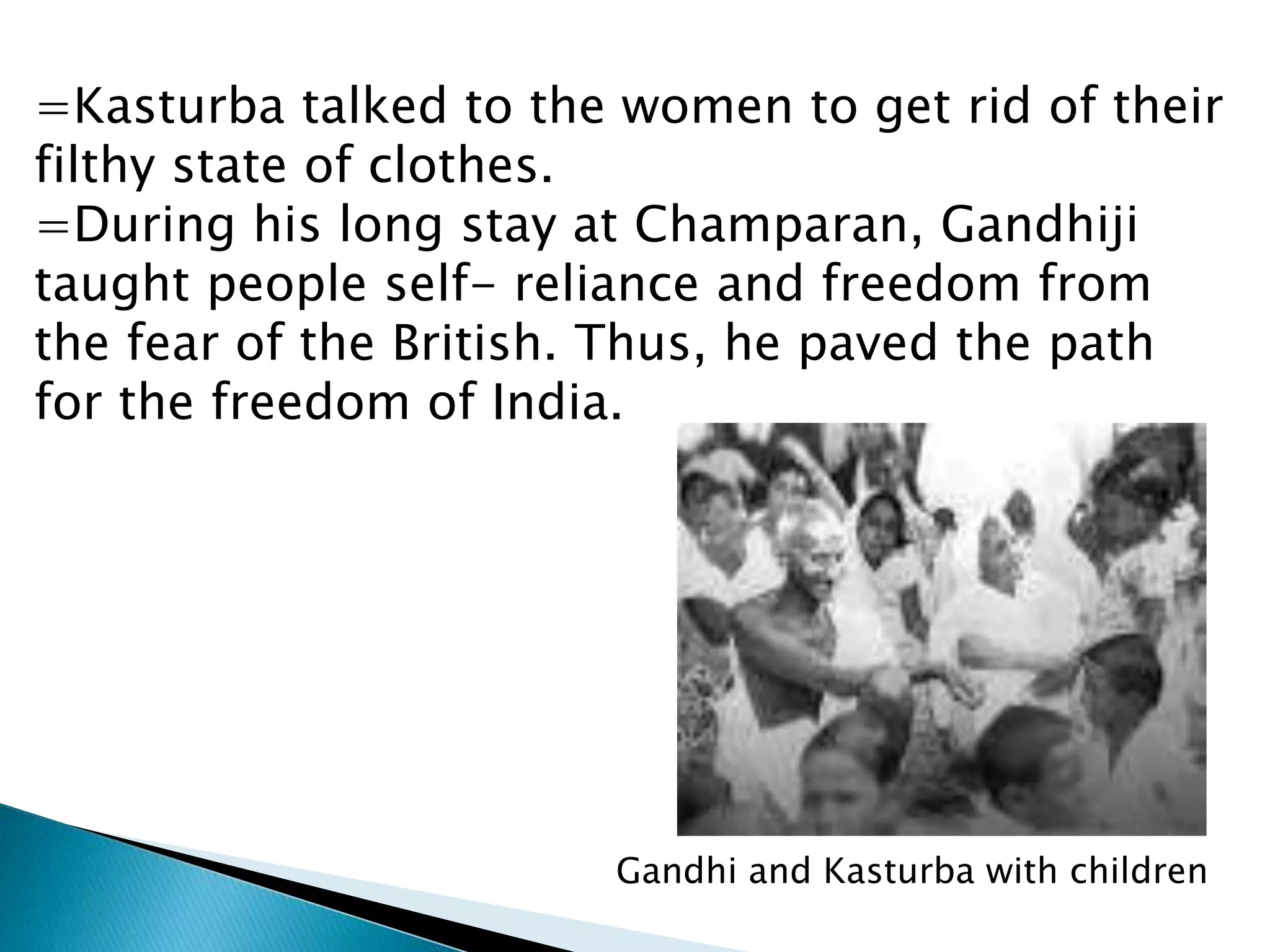 =Kasturba talked to the women to get rid of their
filthy state of clothes.
=During his long stay at Champaran, Gandhiji
taught people self- reliance and freedom from
the fear of the British. Thus, he paved the path
for the freedom of India.
Gandhi and Kasturba with children
 