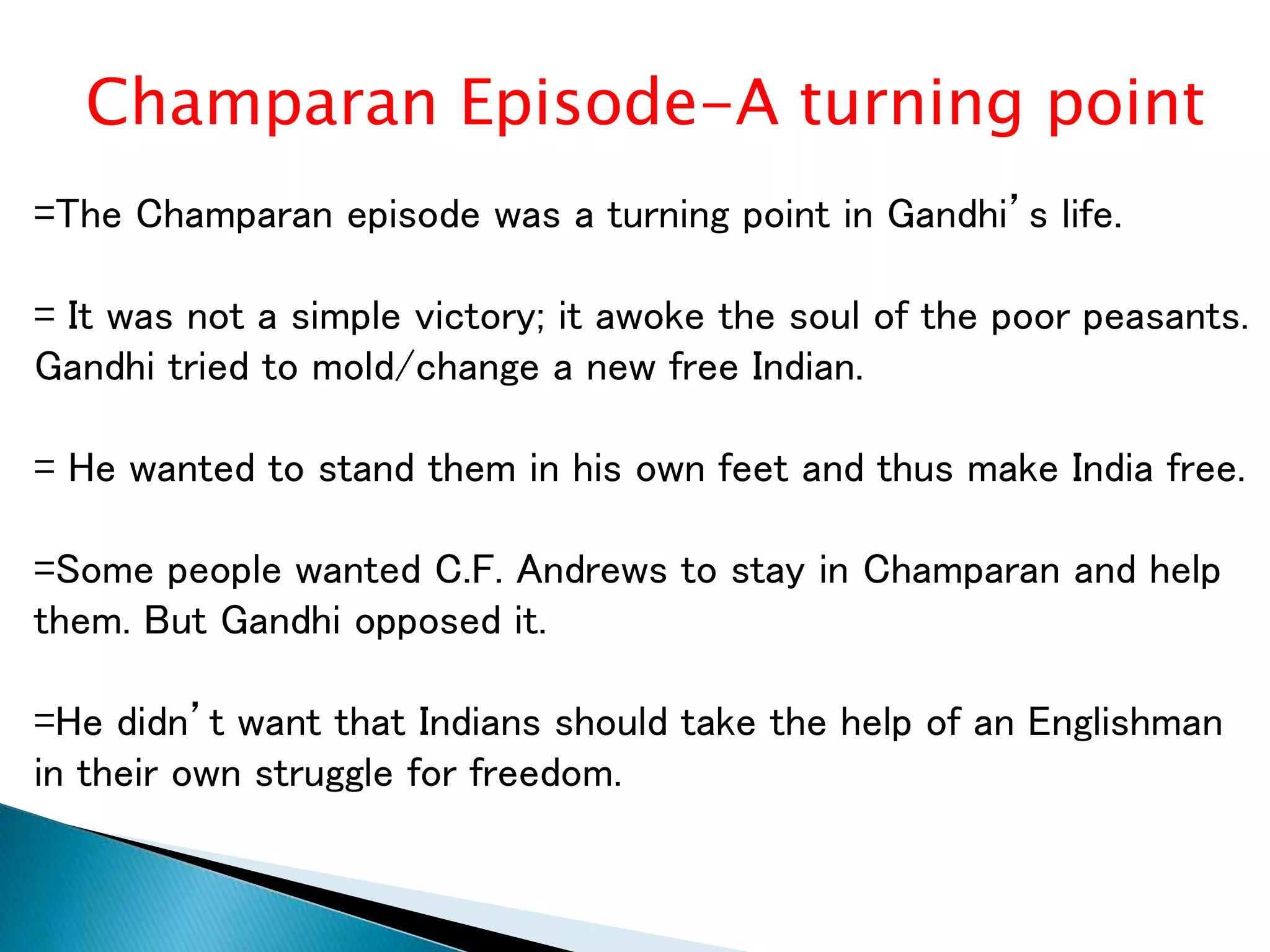 Champaran Episode-A turning point
=The Champaran episode was a turning point in Gandhi’s life.
= It was not a simple victory; it awoke the soul of the poor peasants.
Gandhi tried to mold/change a new free Indian.
= He wanted to stand them in his own feet and thus make India free.
=Some people wanted C.F. Andrews to stay in Champaran and help
them. But Gandhi opposed it.
=He didn’t want that Indians should take the help of an Englishman
in their own struggle for freedom.
 