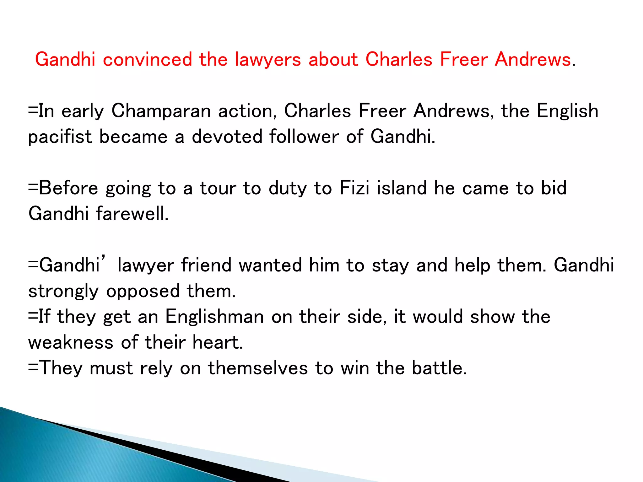 Gandhi convinced the lawyers about Charles Freer Andrews.
=In early Champaran action, Charles Freer Andrews, the English
pacifist became a devoted follower of Gandhi.
=Before going to a tour to duty to Fizi island he came to bid
Gandhi farewell.
=Gandhi’ lawyer friend wanted him to stay and help them. Gandhi
strongly opposed them.
=If they get an Englishman on their side, it would show the
weakness of their heart.
=They must rely on themselves to win the battle.
 