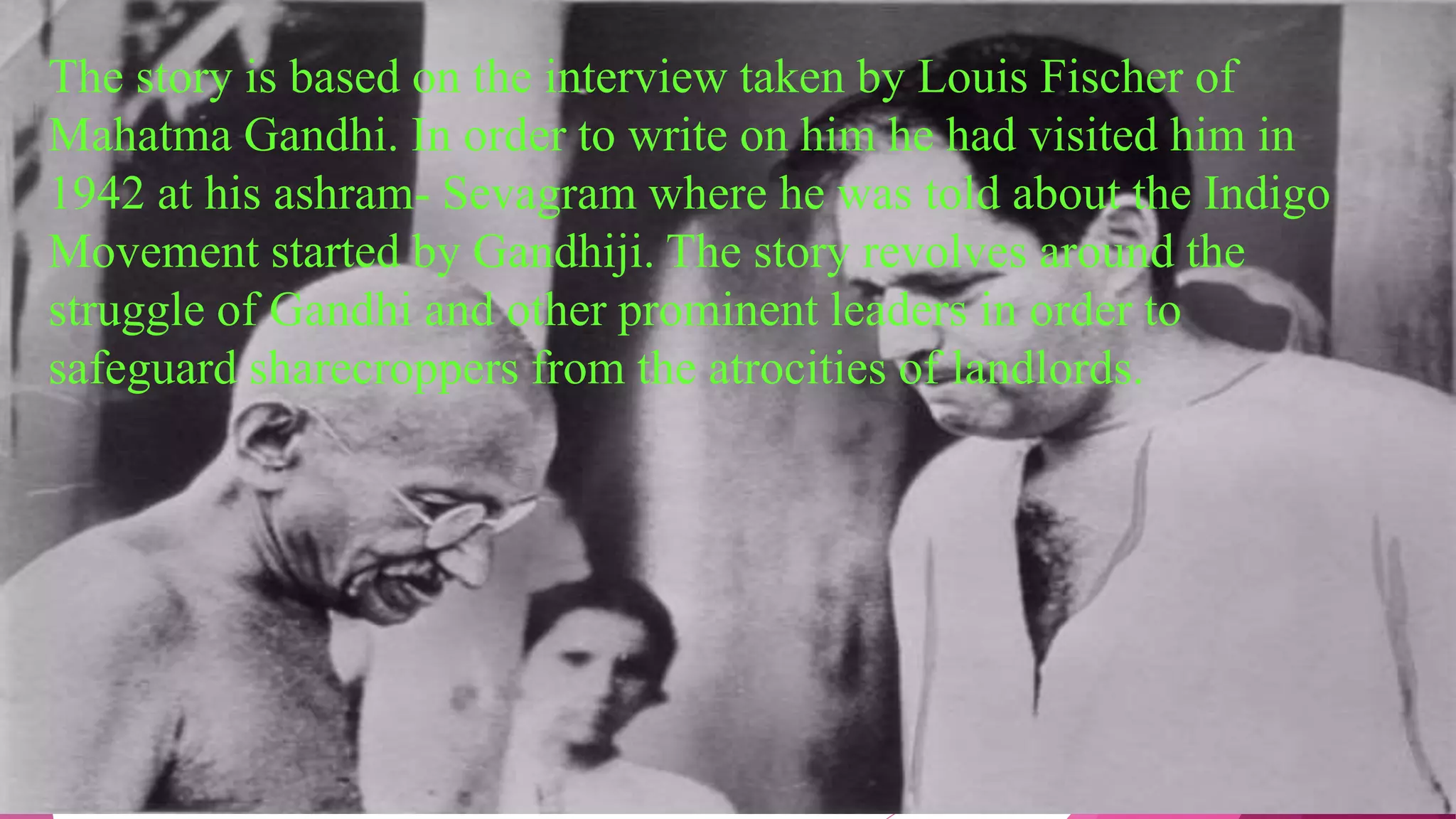 The story is based on the interview taken by Louis Fischer of
Mahatma Gandhi. In order to write on him he had visited him in
1942 at his ashram- Sevagram where he was told about the Indigo
Movement started by Gandhiji. The story revolves around the
struggle of Gandhi and other prominent leaders in order to
safeguard sharecroppers from the atrocities of landlords.
 