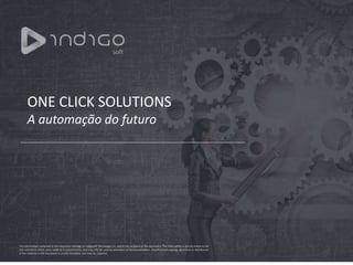 ONE CLICK SOLUTIONS
A automação do futuro
The information contained in this document belongs to Indigosoft Tecnologia S.A. and to the recipient of the document. The information is strictly linked to the
oral comments which were made at its presentation, and may only be used by attendees of that presentation. Unauthorized copying, disclosure or distribution
of the material in this document is strictly forbidden and may be unlawful.
 