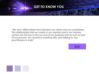 GET TO KNOW YOU




“We don’t differentiate here between our clients and our candidates.
The relationships that we create in our markets and in our industry
sectors are the key to the success of our business and as such as part
of our process, we commit to meeting with, and talking to, key
practitioners in both.”

                                                           Back
 