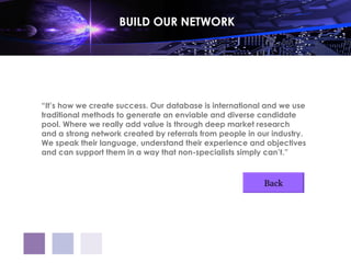 BUILD OUR NETWORK




“It’s how we create success. Our database is international and we use
traditional methods to generate an enviable and diverse candidate
pool. Where we really add value is through deep market research
and a strong network created by referrals from people in our industry.
We speak their language, understand their experience and objectives
and can support them in a way that non-specialists simply can’t.”



                                                          Back
 