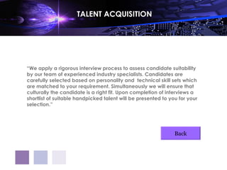 TALENT ACQUISITION




“We apply a rigorous interview process to assess candidate suitability
by our team of experienced industry specialists. Candidates are
carefully selected based on personality and technical skill sets which
are matched to your requirement. Simultaneously we will ensure that
culturally the candidate is a right fit. Upon completion of interviews a
shortlist of suitable handpicked talent will be presented to you for your
selection.”




                                                               Back
 