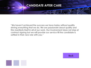 CANDIDATE AFTER CARE




“We haven’t achieved the success we have today without quality
driving everything that we do. We are passionate about quality and
this manifests itself in all of our work. Our involvement does not stop at
contract signing but we will provide our service till the candidate is
settled in their new role with you.”




                                                              Back
 