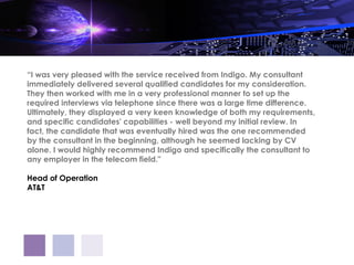 “I was very pleased with the service received from Indigo. My consultant
immediately delivered several qualified candidates for my consideration.
They then worked with me in a very professional manner to set up the
required interviews via telephone since there was a large time difference.
Ultimately, they displayed a very keen knowledge of both my requirements,
and specific candidates' capabilities - well beyond my initial review. In
fact, the candidate that was eventually hired was the one recommended
by the consultant in the beginning, although he seemed lacking by CV
alone. I would highly recommend Indigo and specifically the consultant to
any employer in the telecom field."

Head of Operation
AT&T
 