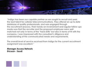 “Indigo has been our capable partner as we sought to recruit and seek
the best talent for cellular telecommunications. They offered an up to date
database of quality professionals, and was engaged through
the recruitment process. Their hands-on involvement and regular follow-ups
made sure that the recruiter and the proposed employee were well
matched not only in terms of the "hard skills" but also in terms of fit with the
company. I was impressed with the consultant’s diligence and
understanding of the communicated needs and requirements.
 
The overall level of service received from Indigo for the current recruitment
assignment was excellent.”
 
Manager Access Network
Ericsson - Saudi
 